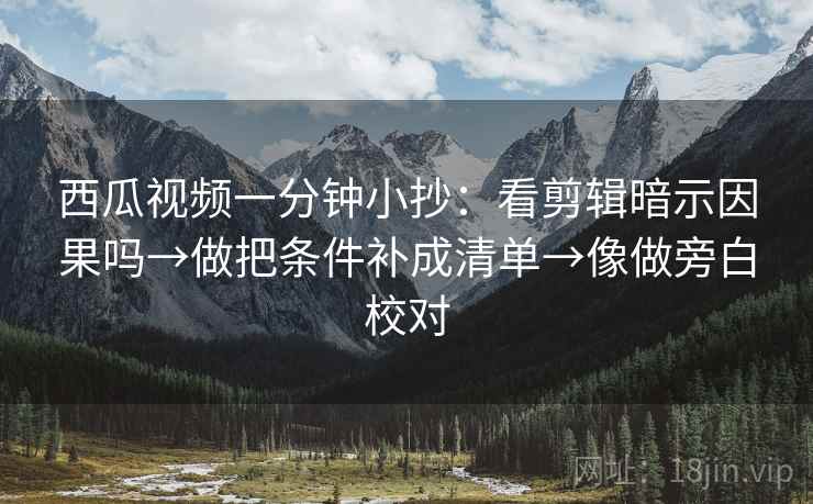 西瓜视频一分钟小抄：看剪辑暗示因果吗→做把条件补成清单→像做旁白校对