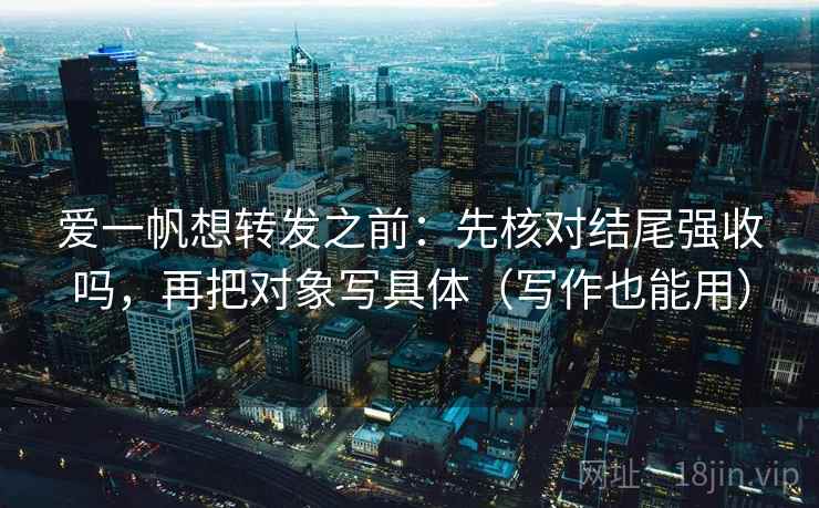 爱一帆想转发之前：先核对结尾强收吗，再把对象写具体（写作也能用）