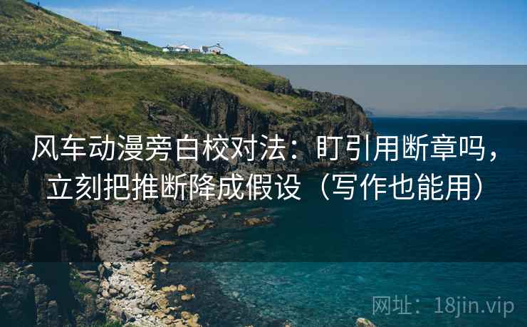 风车动漫旁白校对法：盯引用断章吗，立刻把推断降成假设（写作也能用）